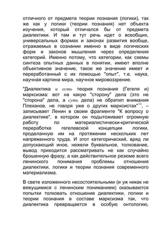 отличного от предмета теории познания (логики), так
же как у логики (теории познания) нет объекта
изучения, который отличался бы от предмета
диалектики. И там и тут речь идет о всеобщих,
универсальных формах и законах развития вообще,
отражаемых в сознании именно в виде логических
форм и законов мышления через определения
категорий. Именно потому, что категории, как схемы
синтеза опытных данных в понятии, имеют вполне
объективное значение, такое же значение имеет и
переработанный с их помощью "опыт", т.е. наука,
научная картина мира, научное мировоззрение.
"Диалектика и есть теория познания (Гегеля и)
марксизма: вот на какую "сторону" дела (это не
"сторона" дела, а суть дела) не обратил внимания
Плеханов, не говоря уже о других марксистах"10, –
записывает Ленин в своем фрагменте "К вопросу о
диалектике", в котором он подытоживает огромную
работу
по
материалистически-критической
переработке
гегелевской
концепции
логики,
проделанную им на протяжении нескольких лет
напряженного труда. И этот категорический, вряд ли
допускающий иное, нежели буквальное, толкование,
вывод приходится рассматривать не как случайно
брошенную фразу, а как действительное резюме всего
ленинского
понимания
проблемы
отношения
диалектики, логики и теории познания современного
материализма.
В свете изложенного несостоятельными (и уж никак не
вяжущимися с ленинским пониманием) оказываются
попытки толковать отношение диалектики, логики и
теории познания в составе марксизма так, что
диалектика превращается в особую онтологию,

 