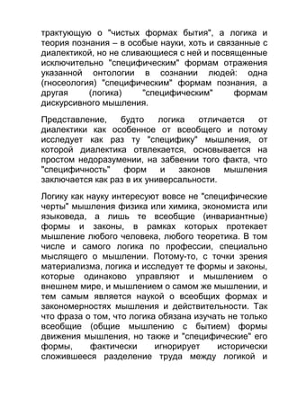 трактующую о "чистых формах бытия", а логика и
теория познания – в особые науки, хоть и связанные с
диалектикой, но не сливающиеся с ней и посвященные
исключительно "специфическим" формам отражения
указанной онтологии в сознании людей: одна
(гносеология) "специфическим" формам познания, а
другая
(логика)
"специфическим"
формам
дискурсивного мышления.
Представление,
будто
логика
отличается
от
диалектики как особенное от всеобщего и потому
исследует как раз ту "специфику" мышления, от
которой диалектика отвлекается, основывается на
простом недоразумении, на забвении того факта, что
"специфичность"
форм
и
законов
мышления
заключается как раз в их универсальности.
Логику как науку интересуют вовсе не "специфические
черты" мышления физика или химика, экономиста или
языковеда, а лишь те всеобщие (инвариантные)
формы и законы, в рамках которых протекает
мышление любого человека, любого теоретика. В том
числе и самого логика по профессии, специально
мыслящего о мышлении. Потому-то, с точки зрения
материализма, логика и исследует те формы и законы,
которые одинаково управляют и мышлением о
внешнем мире, и мышлением о самом же мышлении, и
тем самым является наукой о всеобщих формах и
закономерностях мышления и действительности. Так
что фраза о том, что логика обязана изучать не только
всеобщие (общие мышлению с бытием) формы
движения мышления, но также и "специфические" его
формы,
фактически
игнорирует
исторически
сложившееся разделение труда между логикой и

 