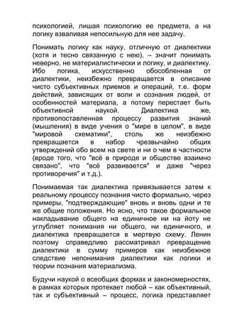 психологией, лишая психологию ее предмета, а на
логику взваливая непосильную для нее задачу.
Понимать логику как науку, отличную от диалектики
(хотя и тесно связанную с нею), – значит понимать
неверно, не материалистически и логику, и диалектику.
Ибо
логика,
искусственно
обособленная
от
диалектики, неизбежно превращается в описание
чисто субъективных приемов и операций, т.е. форм
действий, зависящих от воли и сознания людей, от
особенностей материала, а потому перестает быть
объективной
наукой.
Диалектика
же,
противопоставленная процессу развития знаний
(мышления) в виде учения о "мире в целом", в виде
"мировой
схематики",
столь
же
неизбежно
превращается
в
набор
чрезвычайно
общих
утверждений обо всем на свете и ни о чем в частности
(вроде того, что "всё в природе и обществе взаимно
связано", что "всё развивается" и даже "через
противоречия" и т.д.).
Понимаемая так диалектика привязывается затем к
реальному процессу познания чисто формально, через
примеры, "подтверждающие" вновь и вновь одни и те
же общие положения. Но ясно, что такое формальное
накладывание общего на единичное ни на йоту не
углубляет понимания ни общего, ни единичного, и
диалектика превращается в мертвую схему. Ленин
поэтому справедливо рассматривал превращение
диалектики в сумму примеров как неизбежное
следствие непонимания диалектики как логики и
теории познания материализма.
Будучи наукой о всеобщих формах и закономерностях,
в рамках которых протекает любой – как объективный,
так и субъективный – процесс, логика представляет

 