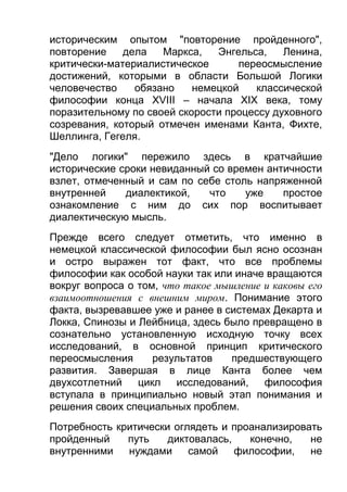 историческим опытом "повторение пройденного",
повторение
дела
Маркса,
Энгельса,
Ленина,
критически-материалистическое
переосмысление
достижений, которыми в области Большой Логики
человечество
обязано
немецкой
классической
философии конца XVIII – начала XIX века, тому
поразительному по своей скорости процессу духовного
созревания, который отмечен именами Канта, Фихте,
Шеллинга, Гегеля.
"Дело логики" пережило здесь в кратчайшие
исторические сроки невиданный со времен античности
взлет, отмеченный и сам по себе столь напряженной
внутренней
диалектикой,
что
уже
простое
ознакомление с ним до сих пор воспитывает
диалектическую мысль.
Прежде всего следует отметить, что именно в
немецкой классической философии был ясно осознан
и остро выражен тот факт, что все проблемы
философии как особой науки так или иначе вращаются
вокруг вопроса о том, что такое мышление и каковы его
взаимоотношения с внешним миром. Понимание этого
факта, вызревавшее уже и ранее в системах Декарта и
Локка, Спинозы и Лейбница, здесь было превращено в
сознательно установленную исходную точку всех
исследований, в основной принцип критического
переосмысления
результатов
предшествующего
развития. Завершая в лице Канта более чем
двухсотлетний
цикл
исследований,
философия
вступала в принципиально новый этап понимания и
решения своих специальных проблем.
Потребность критически оглядеть и проанализировать
пройденный
путь
диктовалась,
конечно,
не
внутренними
нуждами
самой
философии,
не

 