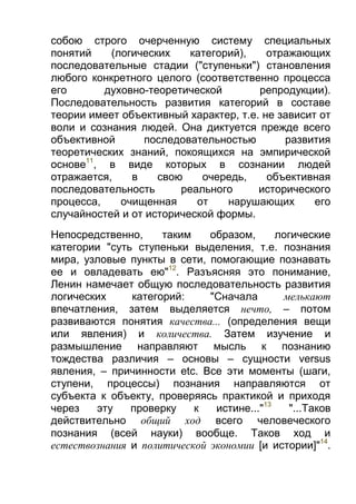 собою строго очерченную систему специальных
понятий
(логических
категорий),
отражающих
последовательные стадии ("ступеньки") становления
любого конкретного целого (соответственно процесса
его
духовно-теоретической
репродукции).
Последовательность развития категорий в составе
теории имеет объективный характер, т.е. не зависит от
воли и сознания людей. Она диктуется прежде всего
объективной
последовательностью
развития
теоретических знаний, покоящихся на эмпирической
основе11, в виде которых в сознании людей
отражается,
в
свою
очередь,
объективная
последовательность
реального
исторического
процесса,
очищенная
от
нарушающих
его
случайностей и от исторической формы.
Непосредственно,
таким
образом,
логические
категории "суть ступеньки выделения, т.е. познания
мира, узловые пункты в сети, помогающие познавать
ее и овладевать ею"12. Разъясняя это понимание,
Ленин намечает общую последовательность развития
логических
категорий:
"Сначала
мелькают
впечатления, затем выделяется нечто, – потом
развиваются понятия качества... (определения вещи
или явления) и количества. Затем изучение и
размышление направляют мысль к познанию
тождества различия – основы – сущности versus
явления, – причинности etc. Все эти моменты (шаги,
ступени, процессы) познания направляются от
субъекта к объекту, проверяясь практикой и приходя
через
эту
проверку
к
истине..."13
"...Таков
действительно общий ход всего человеческого
познания (всей науки) вообще. Таков ход и
естествознания и политической экономии [и истории]"14.

 
