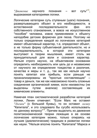 "Движение научного познания
выражаемая категориями логики.

–

вот

суть"15,

Логические категории суть ступеньки (шаги) познания,
развертывающего объект в его необходимости, в
естественной
последовательности
фаз
его
собственного становления, а вовсе не искусственное
"пособие" человека, извне применяемое к объекту
наподобие детских формочек для песка. Поэтому не
только определения каждой из логических категорий
имеют объективный характер, т.е. определяют объект,
а не только форму субъективной деятельности, но и
последовательность, в которой эти категории
выступают в теории мышления, имеет столь же
принудительный для воли и сознания характер.
Нельзя строго научно, на объективном основании
определить необходимость или цель до и независимо
от научного же определения тождества и различия,
качества и меры и т. д., так же как нельзя научно
понять капитал или прибыль, если раньше не
проанализированы их "простые составляющие" –
товар и деньги, так же как невозможно понять сложные
соединения органической химии, если неизвестны (не
выделены
путем
анализа)
составляющие
их
химические элементы.
Намечая план систематической разработки категорий
логики, Ленин отмечает: "Если Marх не оставил
"Логики" (с большой буквы), то он оставил логику
"Капитала", и это следовало бы сугубо использовать
по данному вопросу"16. Причем выделить из движения
политэкономической теории лежащие в ее основе
логические категории можно, только опираясь на
лучшие (диалектические) традиции в развитии логики
как науки. "Нельзя вполне понять "Капитала" Маркса и

 