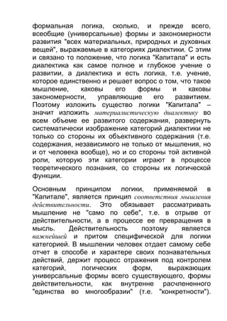 формальная логика, сколько, и прежде всего,
всеобщие (универсальные) формы и закономерности
развития "всех материальных, природных и духовных
вещей", выражаемые в категориях диалектики. С этим
и связано то положение, что логика "Капитала" и есть
диалектика как самое полное и глубокое учение о
развитии, а диалектика и есть логика, т.е. учение,
которое единственно и решает вопрос о том, что такое
мышление,
каковы
его
формы
и
каковы
закономерности,
управляющие
его
развитием.
Поэтому изложить существо логики "Капитала" –
значит изложить материалистическую диалектику во
всем объеме ее развитого содержания, развернуть
систематически изображение категорий диалектики не
только со стороны их объективного содержания (т.е.
содержания, независимого не только от мышления, но
и от человека вообще), но и со стороны той активной
роли, которую эти категории играют в процессе
теоретического познания, со стороны их логической
функции.
Основным принципом логики, применяемой в
"Капитале", является принцип соответствия мышления
действительности. Это обязывает рассматривать
мышление не "само по себе", т.е. в отрыве от
действительности, а в процессе ее превращения в
мысль.
Действительность
поэтому
является
важнейшей и притом специфической для логики
категорией. В мышлении человек отдает самому себе
отчет в способе и характере своих познавательных
действий, держит процесс отражения под контролем
категорий,
логических
форм,
выражающих
универсальные формы всего существующего, формы
действительности, как внутренне расчлененного
"единства во многообразии" (т.е. "конкретности").

 