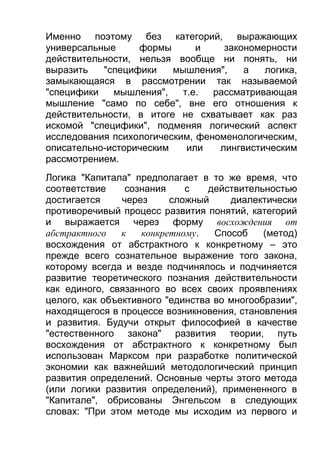 Именно поэтому без категорий, выражающих
универсальные
формы
и
закономерности
действительности, нельзя вообще ни понять, ни
выразить
"специфики
мышления",
а
логика,
замыкающаяся в рассмотрении так называемой
"специфики
мышления",
т.е.
рассматривающая
мышление "само по себе", вне его отношения к
действительности, в итоге не схватывает как раз
искомой "специфики", подменяя логический аспект
исследования психологическим, феноменологическим,
описательно-историческим
или
лингвистическим
рассмотрением.
Логика "Капитала" предполагает в то же время, что
соответствие
сознания
с
действительностью
достигается
через
сложный
диалектически
противоречивый процесс развития понятий, категорий
и выражается через форму восхождения от
абстрактного
к
конкретному.
Способ
(метод)
восхождения от абстрактного к конкретному – это
прежде всего сознательное выражение того закона,
которому всегда и везде подчинялось и подчиняется
развитие теоретического познания действительности
как единого, связанного во всех своих проявлениях
целого, как объективного "единства во многообразии",
находящегося в процессе возникновения, становления
и развития. Будучи открыт философией в качестве
"естественного закона" развития теории, путь
восхождения от абстрактного к конкретному был
использован Марксом при разработке политической
экономии как важнейший методологический принцип
развития определений. Основные черты этого метода
(или логики развития определений), примененного в
"Капитале", обрисованы Энгельсом в следующих
словах: "При этом методе мы исходим из первого и

 