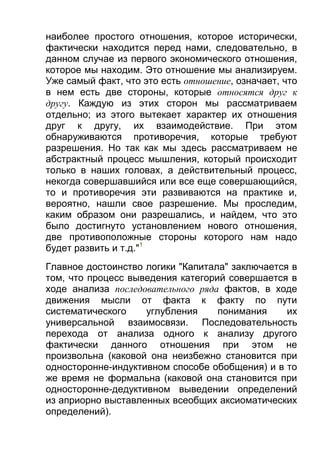 наиболее простого отношения, которое исторически,
фактически находится перед нами, следовательно, в
данном случае из первого экономического отношения,
которое мы находим. Это отношение мы анализируем.
Уже самый факт, что это есть отношение, означает, что
в нем есть две стороны, которые относятся друг к
другу. Каждую из этих сторон мы рассматриваем
отдельно; из этого вытекает характер их отношения
друг к другу, их взаимодействие. При этом
обнаруживаются противоречия, которые требуют
разрешения. Но так как мы здесь рассматриваем не
абстрактный процесс мышления, который происходит
только в наших головах, а действительный процесс,
некогда совершавшийся или все еще совершающийся,
то и противоречия эти развиваются на практике и,
вероятно, нашли свое разрешение. Мы проследим,
каким образом они разрешались, и найдем, что это
было достигнуто установлением нового отношения,
две противоположные стороны которого нам надо
будет развить и т.д."1
Главное достоинство логики "Капитала" заключается в
том, что процесс выведения категорий совершается в
ходе анализа последовательного ряда фактов, в ходе
движения мысли от факта к факту по пути
систематического
углубления
понимания
их
универсальной взаимосвязи. Последовательность
перехода от анализа одного к анализу другого
фактически данного отношения при этом не
произвольна (каковой она неизбежно становится при
односторонне-индуктивном способе обобщения) и в то
же время не формальна (каковой она становится при
односторонне-дедуктивном выведении определений
из априорно выставленных всеобщих аксиоматических
определений).

 