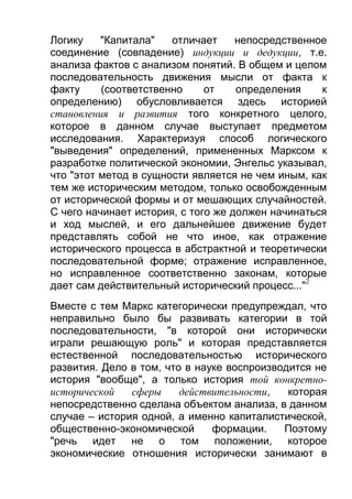 Логику
"Капитала"
отличает
непосредственное
соединение (совпадение) индукции и дедукции, т.е.
анализа фактов с анализом понятий. В общем и целом
последовательность движения мысли от факта к
факту
(соответственно
от
определения
к
определению) обусловливается здесь историей
становления и развития того конкретного целого,
которое в данном случае выступает предметом
исследования. Характеризуя способ логического
"выведения" определений, примененных Марксом к
разработке политической экономии, Энгельс указывал,
что "этот метод в сущности является не чем иным, как
тем же историческим методом, только освобожденным
от исторической формы и от мешающих случайностей.
С чего начинает история, с того же должен начинаться
и ход мыслей, и его дальнейшее движение будет
представлять собой не что иное, как отражение
исторического процесса в абстрактной и теоретически
последовательной форме; отражение исправленное,
но исправленное соответственно законам, которые
дает сам действительный исторический процесс..."2
Вместе с тем Маркс категорически предупреждал, что
неправильно было бы развивать категории в той
последовательности, "в которой они исторически
играли решающую роль" и которая представляется
естественной последовательностью исторического
развития. Дело в том, что в науке воспроизводится не
история "вообще", а только история той конкретноисторической
сферы
действительности,
которая
непосредственно сделана объектом анализа, в данном
случае – история одной, а именно капиталистической,
общественно-экономической
формации.
Поэтому
"речь идет не о том положении, которое
экономические отношения исторически занимают в

 