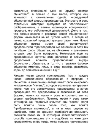 различных следующих одна за другой формах
общества"3, а только о том месте, которое они
занимают в становлении одной, исследуемой
общественной формы производства. Это место и роль
отдельных категорий диктуется не "логическими"
соображениями, а самим характером исторического
процесса, его собственной диалектикой. Дело в том,
что возникновение и развитие новой общественной
формы начинается не на пустом месте, а всегда на
почве, созданной предшествующим развитием. Новое
общество
всегда
имеет
своей
исторической
предпосылкой "производственные отношения всех тех
погибших форм общества, из обломков и элементов
которых оно было построено. Некоторые еще не
преодоленные остатки этих обломков и элементов
продолжают
влачить
существование
внутри
буржуазного общества, а то, что в прежних формах
общества имелось лишь в виде намека, развилось
здесь до полного значения и т.д."4
Каждая новая форма производства (как и каждое
новое историческое образование в природе, в
обществе, в мышлении) всегда имеет свое конкретноисторическое "начало", которое возникает во времени
позже, чем его исторические предпосылки, а затем
превращает эти предпосылки в зависимые от себя
формы, меняя их место и роль в соответствии со
своими требованиями. Поэтому место и роль таких
категорий, как "торговый капитал" или "рента", могут
быть поняты лишь после того, как понята
"прибавочная стоимость", и ни в коем случае не
наоборот, хотя во времени прибавочная стоимость
возникла позже их. В категории капиталистического
способа производства эти и подобные им категории
превратились лишь тогда, когда процесс производства

 