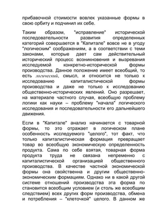 прибавочной стоимости вовлек указанные формы в
свою орбиту и подчинил их себе.
Таким
образом,
"исправление"
исторической
последовательности
развития
определенных
категорий совершается в "Капитале" вовсе не в угоду
"логическим" соображениям, а в соответствии с теми
законами, которые дает сам действительный
исторический процесс возникновения и вызревания
исследуемой
конкретно-исторической
формы
производства. Данное положение имеет всеобщий, то
есть логический, смысл, и относится не только к
исследованию
капиталистической
формы
производства и даже не только к исследованию
общественно-исторических явлений. Оно разрешает,
на материале частного случая, всеобщую проблему
логики как науки – проблему "начала" логического
исследования и последовательности его дальнейшего
движения.
Если в "Капитале" анализ начинается с товарной
формы, то это отражает в логическом плане
особенность исследуемого "целого", тот факт, что
только капиталистическая формация превращает
товар во всеобщую экономическую определенность
продукта. Сама по себе взятая, товарная форма
продукта
труда
не
связана
непременно
с
капиталистической
организацией
общественного
производства. В качестве частной экономической
формы она свойственна и другим общественноэкономическим формациям. Однако ни в какой другой
системе отношений производства эта форма по
становится всеобщим условием (и столь же всеобщим
следствием) всех других форм производства, обмена
и потребления – "клеточкой" целого. В данном же

 