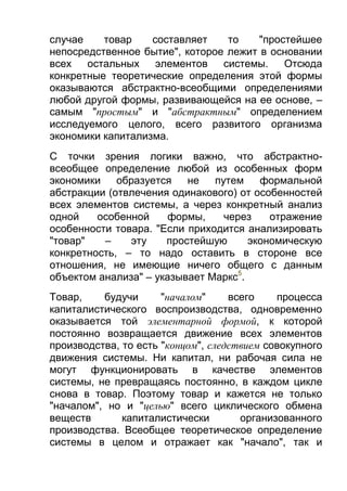 случае
товар
составляет
то
"простейшее
непосредственное бытие", которое лежит в основании
всех
остальных
элементов
системы.
Отсюда
конкретные теоретические определения этой формы
оказываются абстрактно-всеобщими определениями
любой другой формы, развивающейся на ее основе, –
самым "простым" и "абстрактным" определением
исследуемого целого, всего развитого организма
экономики капитализма.
С точки зрения логики важно, что абстрактновсеобщее определение любой из особенных форм
экономики
образуется
не
путем
формальной
абстракции (отвлечения одинакового) от особенностей
всех элементов системы, а через конкретный анализ
одной
особенной
формы,
через
отражение
особенности товара. "Если приходится анализировать
"товар"
–
эту
простейшую
экономическую
конкретность, – то надо оставить в стороне все
отношения, не имеющие ничего общего с данным
объектом анализа" – указывает Маркс5.
Товар,
будучи
"началом"
всего
процесса
капиталистического воспроизводства, одновременно
оказывается той элементарной формой, к которой
постоянно возвращается движение всех элементов
производства, то есть "концом", следствием совокупного
движения системы. Ни капитал, ни рабочая сила не
могут функционировать в качестве элементов
системы, не превращаясь постоянно, в каждом цикле
снова в товар. Поэтому товар и кажется не только
"началом", но и "целью" всего циклического обмена
веществ
капиталистически
организованного
производства. Всеобщее теоретическое определение
системы в целом и отражает как "начало", так и

 