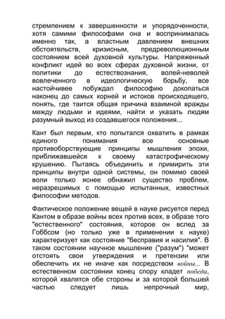стремлением к завершенности и упорядоченности,
хотя самими философами она и воспринималась
именно так, а властным давлением внешних
обстоятельств,
кризисным,
предреволюционным
состоянием всей духовной культуры. Напряженный
конфликт идей во всех сферах духовной жизни, от
политики
до
естествознания,
волей-неволей
вовлеченного
в
идеологическую
борьбу,
все
настойчивее
побуждал
философию
докопаться
наконец до самых корней и истоков происходящего,
понять, где таится общая причина взаимной вражды
между людьми и идеями, найти и указать людям
разумный выход из создавшегося положения...
Кант был первым, кто попытался охватить в рамках
единого
понимания
все
основные
противоборствующие принципы мышления эпохи,
приближавшейся
к
своему
катастрофическому
крушению. Пытаясь объединить и примирить эти
принципы внутри одной системы, он помимо своей
воли только яснее обнажил существо проблем,
неразрешимых с помощью испытанных, известных
философии методов.
Фактическое положение вещей в науке рисуется перед
Кантом в образе войны всех против всех, в образе того
"естественного" состояния, которое он вслед за
Гоббсом (но только уже в применении к науке)
характеризует как состояние "бесправия и насилия". В
таком состоянии научное мышление ("разум") "может
отстоять свои утверждения и претензии или
обеспечить их не иначе как посредством войны... В
естественном состоянии конец спору кладет победа,
которой хвалятся обе стороны и за которой большей
частью
следует
лишь
непрочный
мир,

 