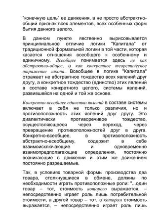 "конечную цель" ее движения, а не просто абстрактнообщий признак всех элементов, всех особенных форм
бытия данного целого.
В
данном
пункте
явственно
вырисовывается
принципиальное отличие логики "Капитала" от
традиционной формальной логики в той части, которая
касается отношения всеобщего к особенному и
единичному. Всеобщее понимается здесь не как
абстрактно-общее, а как конкретное теоретическое
отражение закона. Всеобщее в логике "Капитала"
отражает не абстрактное тождество всех явлений друг
другу, а конкретное тождество (единство) этих явлений
в составе конкретного целого, системы явлений,
развившейся на одной и той же основе.
Конкретно-всеобщее единство явлений в составе системы
включает в себя не только различия, но и
противоположность этих явлений друг другу. Это
диалектически
противоречивое
тождество,
осуществляющееся
через
переход,
через
превращение противоположностей друг в друга.
Конкретно-всеобщее,
в
противоположность
абстрактно-всеобщему,
содержит
в
себе
взаимоисключающие
и
одновременно
взаимопредполагающие
определения,
постоянно
возникающие в движении и этим же движением
постоянно разрешаемые.
Так, в условиях товарной формы производства два
товара, столкнувшиеся в обмене, должны по
необходимости играть противоположные роли: "...один
товар – тот, стоимость которого выражается, –
непосредственно играет роль лишь потребительной
стоимости, а другой товар – тот, в котором стоимость
выражается, – непосредственно играет роль лишь

 
