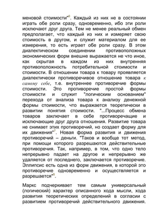 меновой стоимости"6. Каждый из них не в состоянии
играть обе роли сразу, одновременно, ибо эти роли
исключают друг друга. Тем не менее реальный обмен
предполагает, что каждый из них и измеряет свою
стоимость в другом, и служит материалом для ее
измерения, то есть играет обе роли сразу. В этом
диалектическом
соединении
противоположных
экономических форм внешне выражается не что иное,
как скрытая в каждом из них внутренняя
противоположность потребительной стоимости и
стоимости. В отношении товара к товару проявляется
диалектически противоречивое отношение товара к
самому себе, т.е. внутреннее противоречие формы
стоимости. Это противоречие простой формы
стоимости и служит "логическим основанием"
перехода от анализа товара к анализу денежной
формы стоимости, что выражается теоретически в
развитии понятия стоимости. "...Процесс обмена
товаров заключает в себе противоречащие и
исключающие друг друга отношения. Развитие товара
не снимает этих противоречий, но создает форму для
их движения"7. Новая форма развития и движения
противоречий – деньги. "Таков и вообще тот метод,
при помощи которого разрешаются действительные
противоречия. Так, например, в том, что одно тело
непрерывно падает на другое и непрерывно же
удаляется от последнего, заключается противоречие.
Эллипсис есть одна из форм движения, в которой это
противоречие одновременно и осуществляется и
разрешается"8.
Маркс подчеркивает тем самым универсальный
(логический) характер описанного хода мысли, хода
развития теоретических определений в согласии с
развитием противоречий действительного движения.

 