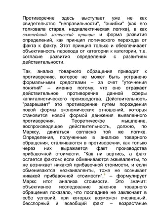 Противоречие
здесь
выступает
уже
не
как
свидетельство "неправильности", "ошибки" (как его
толковала старая, недиалектическая логика), а как
важнейший логический принцип и форма развития
определений, как принцип логического перехода от
факта к факту. Этот принцип только и обеспечивает
объективность перехода от категории к категории, т.е.
согласие развития определений
с развитием
действительности.
Так, анализ товарного обращения приводит к
противоречию, которое не может быть устранено
формальными средствами – за счет "уточнения
понятий" – именно потому, что оно отражает
действительное
противоречие
данной
сферы
капиталистического производства. Действительность
"разрешает" это противоречие путем порождения
повой формы экономических отношений, которая
становится новой формой движения выявленного
противоречия.
Теоретическое
мышление,
воспроизводящее действительность, должно, по
Марксу, двигаться согласно той же логике.
Определения, полученные в анализе товарного
обращения, сталкиваются в противоречии, как только
через
них
выражается
факт
производства
прибавочной стоимости. "Как ни вертись, а факт
остается фактом: если обмениваются эквиваленты, то
не возникает никакой прибавочной стоимости, и если
обмениваются неэквиваленты, тоже не возникает
никакой прибавочной стоимости",9 – формулирует
Маркс итог анализа стоимости. Это значит:
объективное
исследование
законов
товарного
обращения показало, что последнее не заключает в
себе условий, при которых возможен очевидный,
бесспорный и всеобщий факт – возрастание

 