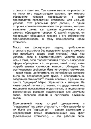 стоимости капитала. Тем самым мысль направляется
на поиск того недостающего условия, при котором
обращение
товаров
превращается
в
фазу
производства прибавочной стоимости. Это искомое
условие, этот реальный факт должен, с одной
стороны, соответствовать всем тем условиям, которые
выявлены ранее, т.е. должен подчиняться всем
законам обращения товаров. С другой стороны, он
превращает обращение товаров в его собственную
противоположность, в фазу производства новой
стоимости.
Маркс так формулирует задачу: прибавочная
стоимость возможна без нарушения закона стоимости
(как всеобщего закона всей системы) лишь при
условии, если в действительности удастся найти
новый факт, если "посчастливится открыть в пределах
сферы обращения, т.е. на рынке, такой товар, сама
потребительная стоимость которого обладала бы
оригинальным свойством быть источником стоимости,
– такой товар, действительное потребление которого
было бы овеществлением труда, а следовательно,
созданием стоимости"10. Иными словами, в решающем
пункте "дедукции" Маркс обращается к эмпирии. На
языке старой логики это значит, что дедуктивный ход
мышления прерывается индуктивным, а индуктивное
рассмотрение рождает недостающее для дедукции
звено, заполняя пробел в логическом движении
мысли.
Единственный товар, который одновременно и
"подводится" под закон стоимости, и – без какого бы то
ни было его "нарушения" – делает возможным и
необходимым прямо противоречащий ему факт
(прибавочную стоимость), – это рабочая сила.

 