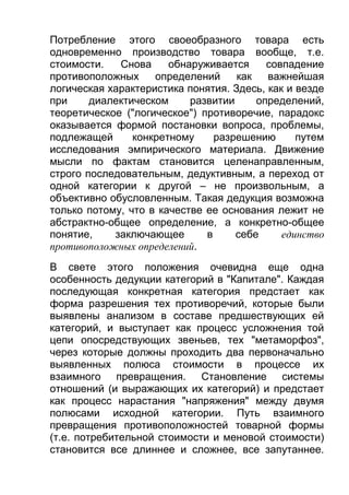 Потребление этого своеобразного товара есть
одновременно производство товара вообще, т.е.
стоимости.
Снова
обнаруживается
совпадение
противоположных
определений
как
важнейшая
логическая характеристика понятия. Здесь, как и везде
при
диалектическом
развитии
определений,
теоретическое ("логическое") противоречие, парадокс
оказывается формой постановки вопроса, проблемы,
подлежащей
конкретному
разрешению
путем
исследования эмпирического материала. Движение
мысли по фактам становится целенаправленным,
строго последовательным, дедуктивным, а переход от
одной категории к другой – не произвольным, а
объективно обусловленным. Такая дедукция возможна
только потому, что в качестве ее основания лежит не
абстрактно-общее определение, а конкретно-общее
понятие,
заключающее
в
себе
единство
противоположных определений.
В свете этого положения очевидна еще одна
особенность дедукции категорий в "Капитале". Каждая
последующая конкретная категория предстает как
форма разрешения тех противоречий, которые были
выявлены анализом в составе предшествующих ей
категорий, и выступает как процесс усложнения той
цепи опосредствующих звеньев, тех "метаморфоз",
через которые должны проходить два первоначально
выявленных полюса стоимости в процессе их
взаимного превращения. Становление системы
отношений (и выражающих их категорий) и предстает
как процесс нарастания "напряжения" между двумя
полюсами исходной категории. Путь взаимного
превращения противоположностей товарной формы
(т.е. потребительной стоимости и меновой стоимости)
становится все длиннее и сложнее, все запутаннее.

 