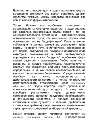 Взаимно тяготеющие друг к другу полюсные формы
выражения стоимости все время остаются, однако,
крайними точками, между которыми возникают все
новые и новые формы отношений.
Таким образом, все особенные отношения и
выражающие их категории предстают в ходе анализа
как различия, возникающие внутри одной и той же
конкретно-всеобщей субстанции – капиталистически
организованного труда, как конкретные формы этой
организации, как ее "модификации". Сама категория
субстанции (в данном случае ею оказывается труд,
притом не просто труд, а исторически определенная
его форма) выступает как внутренне противоречивая
категория, заключающая в себе необходимость
порождения все новых "модусов", особенных форм
своего развития и проявления. Любое понятие, и
исходное, и каждое последующее, характеризуется
поэтому как конкретное единство противоположных
определений, а не как слепое абстрактно-общее, не
как простое отражение "одинаковости" ряда явлений.
Всеобщее,
т.е.
закон,
осуществляется
в
действительности (а потому и в логике понятий, эту
действительность отражающей) через конкретное
единство, т.е. через переход, через превращение
противоположностей друг в друга. В силу этого
всеобщее
раскрывается
через
диалектически
противоречивое единство (тождество) необходимости
и случайности (например, в анализе отношения
стоимости и цен), сущности и явления (прибавочная
стоимость и прибыль), качественных и количественных
характеристик (конкретный и абстрактный труд) и т.д.
Иными словами, логику "Капитала" составляет вся
система категорий логики,
т.е. универсальных

 
