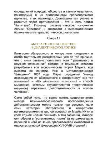 определений природы, общества и самого мышления,
понимаемых в их диалектически противоречивом
единстве, в их переходах. Диалектика как учение о
развитии через противоречия – это и есть логика
"Капитала". Поэтому систематическое изложение
логики "Капитала" и совпадает с систематическим
изложением материалистической диалектики.
Очерк 11
АБСТРАКТНОЕ И КОНКРЕТНОЕ
В ДИАЛЕКТИЧЕСКОЙ ЛОГИКЕ
Категории абстрактного и конкретного нуждаются в
особо тщательном рассмотрении уже по той причине,
что с ними связано понимание того "правильного в
научном отношении"1 метода, с помощью которого
разработана вся экономическая теория Маркса, вся
система ее понятий. Уже в методологическом
"Введении" 1857 года Маркс определил "метод
восхождения от абстрактного к конкретному" как тот
правильный – ибо единственно возможный – способ
мышления, которым осуществляется теоретическое
(научное) отражение действительности в голове
человека2.
Само собой ясно, что верно понять существо этого
метода
научно-теоретического
воспроизведения
действительности можно только при условии, если
сами
категории
абстрактного
и
конкретного
понимаются именно так, как понимал их Маркс. Их ни в
коем случае нельзя понимать в том значении, которое
они обрели в "естественном языке" (а на самом деле
перешли в него из языка средневековой схоластики и
недиалектической философии XVII-XVIII столетий).

 