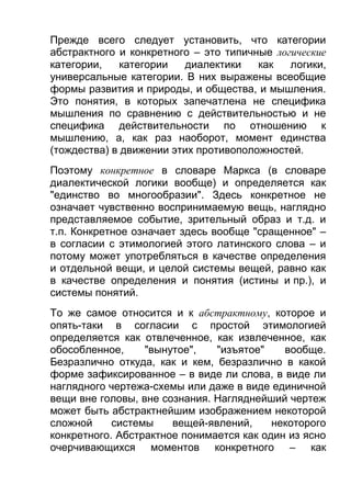 Прежде всего следует установить, что категории
абстрактного и конкретного – это типичные логические
категории,
категории
диалектики
как
логики,
универсальные категории. В них выражены всеобщие
формы развития и природы, и общества, и мышления.
Это понятия, в которых запечатлена не специфика
мышления по сравнению с действительностью и не
специфика действительности по отношению к
мышлению, а, как раз наоборот, момент единства
(тождества) в движении этих противоположностей.
Поэтому конкретное в словаре Маркса (в словаре
диалектической логики вообще) и определяется как
"единство во многообразии". Здесь конкретное не
означает чувственно воспринимаемую вещь, наглядно
представляемое событие, зрительный образ и т.д. и
т.п. Конкретное означает здесь вообще "сращенное" –
в согласии с этимологией этого латинского слова – и
потому может употребляться в качестве определения
и отдельной вещи, и целой системы вещей, равно как
в качестве определения и понятия (истины и пр.), и
системы понятий.
То же самое относится и к абстрактному, которое и
опять-таки в согласии с простой этимологией
определяется как отвлеченное, как извлеченное, как
обособленное,
"вынутое",
"изъятое"
вообще.
Безразлично откуда, как и кем, безразлично в какой
форме зафиксированное – в виде ли слова, в виде ли
наглядного чертежа-схемы или даже в виде единичной
вещи вне головы, вне сознания. Нагляднейший чертеж
может быть абстрактнейшим изображением некоторой
сложной
системы
вещей-явлений,
некоторого
конкретного. Абстрактное понимается как один из ясно
очерчивающихся моментов конкретного – как

 