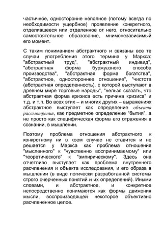 частичное, односторонне неполное (потому всегда по
необходимости ущербное) проявление конкретного,
отделившееся или отделенное от него, относительно
самостоятельное образование, мнимонезависимый
его момент.
С таким пониманием абстрактного и связаны все те
случаи употребления этого термина у Маркса:
"абстрактный
труд",
"абстрактный
индивид",
"абстрактная
форма
буржуазного
способа
производства",
"абстрактная форма
богатства",
"абстрактное, одностороннее отношение", "чистота
(абстрактная определенность), с которой выступают в
древнем мире торговые народы", "нельзя сказать, что
абстрактная форма кризиса есть причина кризиса" и
т.д. и т.п. Во всех этих – и многих других – выражениях
абстрактное выступает как определение объекта
рассмотрения, как предметное определение "бытия", а
не просто как специфическая форма его отражения в
сознании, в мышлении.
Поэтому проблема отношения абстрактного к
конкретному ни в коем случае не ставится и не
решается у Маркса как проблема отношения
"мысленного" к "чувственно воспринимаемому" или
"теоретического" к "эмпирическому". Здесь она
отчетливо выступает как проблема внутреннего
расчленения и объекта исследования, и его образа в
мышлении (в виде логически разработанной системы
строго очерченных понятий и их определений). Иными
словами,
и
абстрактное,
и
конкретное
непосредственно понимаются как формы движения
мысли, воспроизводящей некоторое объективно
расчлененное целое.

 