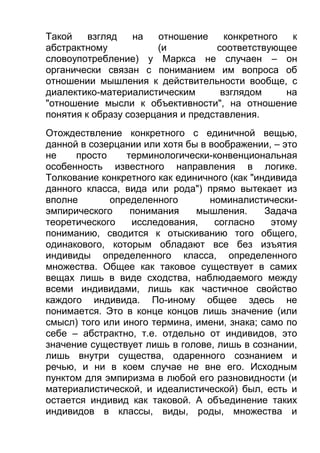 Такой
взгляд
на
отношение
конкретного
к
абстрактному
(и
соответствующее
словоупотребление) у Маркса не случаен – он
органически связан с пониманием им вопроса об
отношении мышления к действительности вообще, с
диалектико-материалистическим
взглядом
на
"отношение мысли к объективности", на отношение
понятия к образу созерцания и представления.
Отождествление конкретного с единичной вещью,
данной в созерцании или хотя бы в воображении, – это
не
просто
терминологически-конвенциональная
особенность известного направления в логике.
Толкование конкретного как единичного (как "индивида
данного класса, вида или рода") прямо вытекает из
вполне
определенного
номиналистическиэмпирического
понимания
мышления.
Задача
теоретического
исследования,
согласно
этому
пониманию, сводится к отыскиванию того общего,
одинакового, которым обладают все без изъятия
индивиды определенного класса, определенного
множества. Общее как таковое существует в самих
вещах лишь в виде сходства, наблюдаемого между
всеми индивидами, лишь как частичное свойство
каждого индивида. По-иному общее здесь не
понимается. Это в конце концов лишь значение (или
смысл) того или иного термина, имени, знака; само по
себе – абстрактно, т.е. отдельно от индивидов, это
значение существует лишь в голове, лишь в сознании,
лишь внутри существа, одаренного сознанием и
речью, и ни в коем случае не вне его. Исходным
пунктом для эмпиризма в любой его разновидности (и
материалистической, и идеалистической) был, есть и
остается индивид как таковой. А объединение таких
индивидов в классы, виды, роды, множества и

 