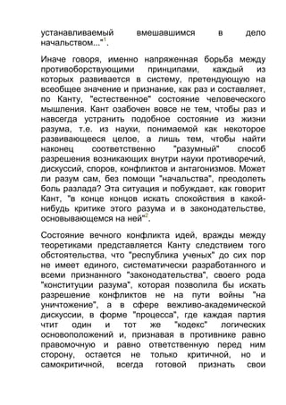 устанавливаемый
начальством..."1.

вмешавшимся

в

дело

Иначе говоря, именно напряженная борьба между
противоборствующими
принципами,
каждый
из
которых развивается в систему, претендующую на
всеобщее значение и признание, как раз и составляет,
по Канту, "естественное" состояние человеческого
мышления. Кант озабочен вовсе не тем, чтобы раз и
навсегда устранить подобное состояние из жизни
разума, т.е. из науки, понимаемой как некоторое
развивающееся целое, а лишь тем, чтобы найти
наконец
соответственно
"разумный"
способ
разрешения возникающих внутри науки противоречий,
дискуссий, споров, конфликтов и антагонизмов. Может
ли разум сам, без помощи "начальства", преодолеть
боль разлада? Эта ситуация и побуждает, как говорит
Кант, "в конце концов искать спокойствия в какойнибудь критике этого разума и в законодательстве,
основывающемся на ней"2.
Состояние вечного конфликта идей, вражды между
теоретиками представляется Канту следствием того
обстоятельства, что "республика ученых" до сих пор
не имеет единого, систематически разработанного и
всеми признанного "законодательства", своего рода
"конституции разума", которая позволила бы искать
разрешение конфликтов не на пути войны "на
уничтожение", а в сфере вежливо-академической
дискуссии, в форме "процесса", где каждая партия
чтит
один
и
тот
же
"кодекс"
логических
основоположений и, признавая в противнике равно
правомочную и равно ответственную перед ним
сторону, остается не только критичной, но и
самокритичной, всегда готовой признать свои

 