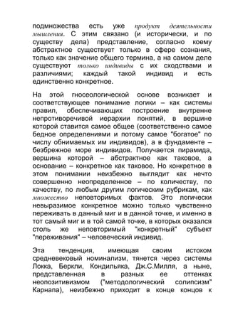 подмножества есть уже продукт деятельности
мышления. С этим связано (и исторически, и по
существу дела) представление, согласно коему
абстрактное существует только в сфере сознания,
только как значение общего термина, а на самом деле
существуют только индивиды с их сходствами и
различиями;
каждый
такой
индивид
и
есть
единственно конкретное.
На этой гносеологической основе возникает и
соответствующее понимание логики – как системы
правил, обеспечивающих построение внутренне
непротиворечивой иерархии понятий, в вершине
которой ставится самое общее (соответственно самое
бедное определениями и потому самое "богатое" по
числу обнимаемых им индивидов), а в фундаменте –
безбрежное море индивидов. Получается пирамида,
вершина которой – абстрактное как таковое, а
основание – конкретное как таковое. Но конкретное в
этом понимании неизбежно выглядит как нечто
совершенно неопределенное – по количеству, по
качеству, по любым другим логическим рубрикам, как
множество неповторимых фактов. Это логически
невыразимое конкретное можно только чувственно
переживать в данный миг и в данной точке, и именно в
тот самый миг и в той самой точке, в которых оказался
столь же неповторимый "конкретный" субъект
"переживания" – человеческий индивид.
Эта
тенденция,
имеющая
своим
истоком
средневековый номинализм, тянется через системы
Локка, Беркли, Кондильяка, Дж.С.Милля, а ныне,
представленная
в
разных
ее
оттенках
неопозитивизмом
("методологический
солипсизм"
Карнапа), неизбежно приходит в конце концов к

 