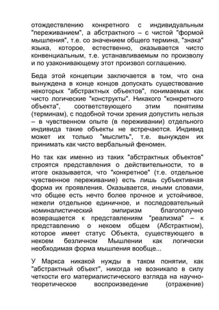 отождествлению конкретного с индивидуальным
"переживанием", а абстрактного – с чистой "формой
мышления", т.е. со значением общего термина, "знака"
языка, которое, естественно, оказывается чисто
конвенциальным, т.е. устанавливаемым по произволу
и по узаконивающему этот произвол соглашению.
Беда этой концепции заключается в том, что она
вынуждена в конце концов допускать существование
некоторых "абстрактных объектов", понимаемых как
чисто логические "конструкты". Никакого "конкретного
объекта",
соответствующего
этим
понятиям
(терминам), с подобной точки зрения допустить нельзя
– в чувственном опыте (в переживании) отдельного
индивида такие объекты не встречаются. Индивид
может их только "мыслить", т.е. вынужден их
принимать как чисто вербальный феномен.
Но так как именно из таких "абстрактных объектов"
строятся представления о действительности, то в
итоге оказывается, что "конкретное" (т.е. отдельное
чувственное переживание) есть лишь субъективная
форма их проявления. Оказывается, иными словами,
что общее есть нечто более прочное и устойчивое,
нежели отдельное единичное, и последовательный
номиналистический
эмпиризм
благополучно
возвращается к представлениям "реализма" – к
представлению о некоем общем (Абстрактном),
которое имеет статус Объекта, существующего в
некоем
безличном
Мышлении
как
логически
необходимая форма мышления вообще...
У Маркса никакой нужды в таком понятии, как
"абстрактный объект", никогда не возникало в силу
четкости его материалистического взгляда на научнотеоретическое
воспроизведение
(отражение)

 