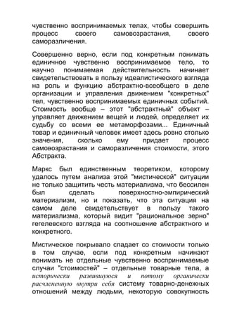 чувственно воспринимаемых телах, чтобы совершить
процесс
своего
самовозрастания,
своего
саморазличения.
Совершенно верно, если под конкретным понимать
единичное чувственно воспринимаемое тело, то
научно понимаемая действительность начинает
свидетельствовать в пользу идеалистического взгляда
на роль и функцию абстрактно-всеобщего в деле
организации и управления движением "конкретных"
тел, чувственно воспринимаемых единичных событий.
Стоимость вообще – этот "абстрактный" объект –
управляет движением вещей и людей, определяет их
судьбу со всеми ее метаморфозами... Единичный
товар и единичный человек имеет здесь ровно столько
значения,
сколько
ему
придает
процесс
самовозрастания и саморазличения стоимости, этого
Абстракта.
Маркс был единственным теоретиком, которому
удалось путем анализа этой "мистической" ситуации
не только защитить честь материализма, что бессилен
был
сделать
поверхностно-эмпирический
материализм, но и показать, что эта ситуация на
самом деле свидетельствует в пользу такого
материализма, который видит "рациональное зерно"
гегелевского взгляда на соотношение абстрактного и
конкретного.
Мистическое покрывало спадает со стоимости только
в том случае, если под конкретным начинают
понимать не отдельные чувственно воспринимаемые
случаи "стоимостей" – отдельные товарные тела, а
исторически развившуюся и потому органически
расчлененную внутри себя систему товарно-денежных
отношений между людьми, некоторую совокупность

 