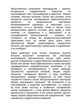 общественных отношений производства – данное,
исторически
определенное
"единство
по
многообразии" или "многообразие в единстве". Иными
словами, мистика исчезает только при условии, если
исходным пунктом исследования действительности
делаются
но
разрозненные
чувственно
воспринимаемые индивиды, а некоторое целое,
некоторая система явлений. Тогда и только тогда
материализму удается отстоять свои права и свои
понятия, т.е. справиться и с "реализмом", и со
специфической "гегельянщиной" – показать, что
стоимость со всеми ее загадочно-мистическими
свойствами есть на самом деле всего лишь
абстрактная форма существования конкретного
объекта, его одностороннее проявление и выражение,
а не наоборот.
Здесь действует иная логика, исходным пунктом
которой
выступает
конкретное
как
некоторое
многообразно расчлененное внутри себя целое,
данное созерцанию и представлению (воображению) и
более или менее четко обрисованное в своих контурах
предварительно разработанными понятиями, а не
аморфное и неопределенное в своих границах
"множество" единичных явлений, вещей, людей,
объектов, "атомарных фактов" и тому подобных
эмпирических эрзацев конкретного, из коих затем
стараются извлечь актом абстрагирования некоторые
общие, одинаковые "признаки". Не множество и не
многообразие, а единство многообразия, т.е. единое
во всех своих частных и особенных проявлениях
целое, оказывается, с точки зрения Маркса, объектом
деятельности мышления. И это целое должно "витать
перед нашим представлением как предпосылка"3 всех
специально теоретических операций.

 