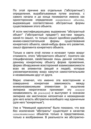 По этой причине все отдельные ("абстрактные")
определения, вырабатываемые путем анализа, с
самого начала и до конца понимаются именно как
односторонние определения конкретного объекта,
выражающие соответственно абстрактные формы
существования этого объекта.
И если мистифицирующему выражению "абстрактный
объект" ("абстрактный предмет") все-таки придать
какой-то смысл, то только смысл однобоко-ущербной,
мнимо-самостоятельной
формы
существования
конкретного объекта, какой-нибудь фазы его развития,
смысл фрагмента конкретного объекта.
Только в свете этой логики и исчезает туман вокруг
стоимости, этого "абстрактного объекта", понятого как
специфическая, свойственная лишь данной системе,
данному конкретному объекту форма проявления,
форма обнаружения всесторонней взаимозависимости
всех ее элементов (вещей и людей), которые
узкоэмпирическому взору кажутся самостоятельными
и независимыми друг от друга.
Маркс отмечал, что именно эта всесторонняя и
совершенно
конкретная
зависимость
между
мнимонезависимыми элементами (а мышление
эмпирика некритически принимает эту мнимую
независимость за реальную) и выступает в сознании
эмпирика как мистически непонятная и неожиданная
для него власть абстрактно-всеобщего над единичным
(для него "конкретным").
Уже в "Немецкой идеологии" было показано, что все
без исключения "абстракты" существуют в качестве
самостоятельных объектов только в представлении,
только в воображении. В реальности же абстрактно-

 