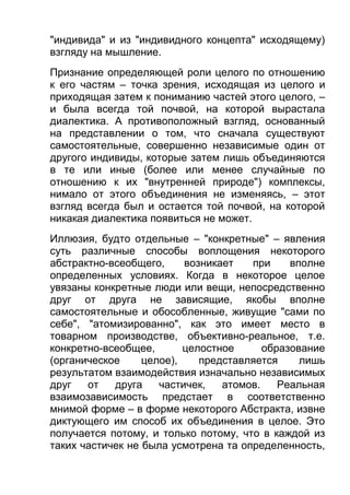 "индивида" и из "индивидного концепта" исходящему)
взгляду на мышление.
Признание определяющей роли целого по отношению
к его частям – точка зрения, исходящая из целого и
приходящая затем к пониманию частей этого целого, –
и была всегда той почвой, на которой вырастала
диалектика. А противоположный взгляд, основанный
на представлении о том, что сначала существуют
самостоятельные, совершенно независимые один от
другого индивиды, которые затем лишь объединяются
в те или иные (более или менее случайные по
отношению к их "внутренней природе") комплексы,
нимало от этого объединения не изменяясь, – этот
взгляд всегда был и остается той почвой, на которой
никакая диалектика появиться не может.
Иллюзия, будто отдельные – "конкретные" – явления
суть различные способы воплощения некоторого
абстрактно-всеобщего,
возникает
при
вполне
определенных условиях. Когда в некоторое целое
увязаны конкретные люди или вещи, непосредственно
друг от друга не зависящие, якобы вполне
самостоятельные и обособленные, живущие "сами по
себе", "атомизированно", как это имеет место в
товарном производстве, объективно-реальное, т.е.
конкретно-всеобщее,
целостное
образование
(органическое
целое),
представляется
лишь
результатом взаимодействия изначально независимых
друг
от
друга
частичек,
атомов.
Реальная
взаимозависимость предстает в соответственно
мнимой форме – в форме некоторого Абстракта, извне
диктующего им способ их объединения в целое. Это
получается потому, и только потому, что в каждой из
таких частичек не была усмотрена та определенность,

 