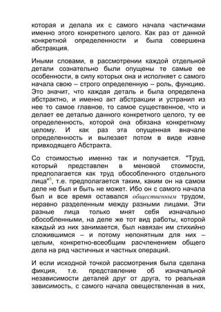 которая и делала их с самого начала частичками
именно этого конкретного целого. Как раз от данной
конкретной определенности и была совершена
абстракция.
Иными словами, в рассмотрении каждой отдельной
детали сознательно были опущены те самые ее
особенности, в силу которых она и исполняет с самого
начала свою – строго определенную – роль, функцию.
Это значит, что каждая деталь и была определена
абстрактно, и именно акт абстракции и устранил из
нее то самое главное, то самое существенное, что и
делает ее деталью данного конкретного целого, ту ее
определенность, которой она обязана конкретному
целому. И как раз эта опущенная вначале
определенность и вылезает потом в виде извне
привходящего Абстракта.
Со стоимостью именно так и получается. "Труд,
который
представлен
в
меновой
стоимости,
предполагается как труд обособленного отдельного
лица"5, т.е. предполагается таким, каким он на самом
деле не был и быть не может. Ибо он с самого начала
был и все время оставался общественным трудом,
неравно разделенным между разными лицами. Эти
разные лица только мнят себя изначально
обособленными, на деле же тот вид работы, которой
каждый из них занимается, был навязан им стихийно
сложившимся – и потому непонятным для них –
целым, конкретно-всеобщим расчленением общего
дела на ряд частичных и частных операций.
И если исходной точкой рассмотрения была сделана
фикция,
т.е.
представление
об
изначальной
независимости деталей друг от друга, то реальная
зависимость, с самого начала овеществленная в них,

 