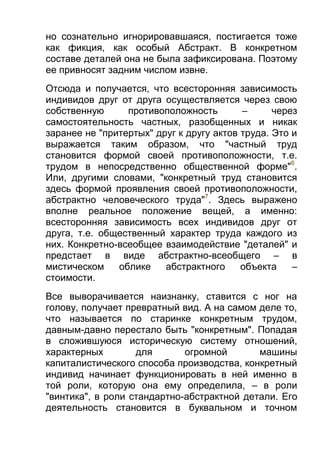 но сознательно игнорировавшаяся, постигается тоже
как фикция, как особый Абстракт. В конкретном
составе деталей она не была зафиксирована. Поэтому
ее привносят задним числом извне.
Отсюда и получается, что всесторонняя зависимость
индивидов друг от друга осуществляется через свою
собственную
противоположность
–
через
самостоятельность частных, разобщенных и никак
заранее не "притертых" друг к другу актов труда. Это и
выражается таким образом, что "частный труд
становится формой своей противоположности, т.е.
трудом в непосредственно общественной форме"6.
Или, другими словами, "конкретный труд становится
здесь формой проявления своей противоположности,
абстрактно человеческого труда"7. Здесь выражено
вполне реальное положение вещей, а именно:
всесторонняя зависимость всех индивидов друг от
друга, т.е. общественный характер труда каждого из
них. Конкретно-всеобщее взаимодействие "деталей" и
предстает в виде абстрактно-всеобщего – в
мистическом
облике
абстрактного
объекта
–
стоимости.
Все выворачивается наизнанку, ставится с ног на
голову, получает превратный вид. А на самом деле то,
что называется по старинке конкретным трудом,
давным-давно перестало быть "конкретным". Попадая
в сложившуюся историческую систему отношений,
характерных
для
огромной
машины
капиталистического способа производства, конкретный
индивид начинает функционировать в ней именно в
той роли, которую она ему определила, – в роли
"винтика", в роли стандартно-абстрактной детали. Его
деятельность становится в буквальном и точном

 