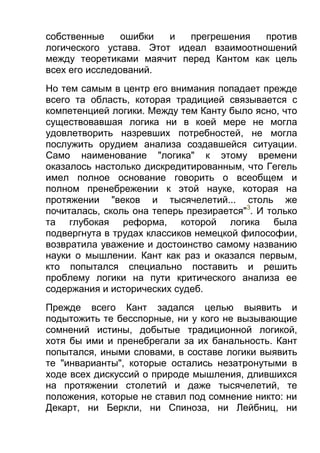 собственные
ошибки
и
прегрешения
против
логического устава. Этот идеал взаимоотношений
между теоретиками маячит перед Кантом как цель
всех его исследований.
Но тем самым в центр его внимания попадает прежде
всего та область, которая традицией связывается с
компетенцией логики. Между тем Канту было ясно, что
существовавшая логика ни в коей мере не могла
удовлетворить назревших потребностей, не могла
послужить орудием анализа создавшейся ситуации.
Само наименование "логика" к этому времени
оказалось настолько дискредитированным, что Гегель
имел полное основание говорить о всеобщем и
полном пренебрежении к этой науке, которая на
протяжении "веков и тысячелетий... столь же
почиталась, сколь она теперь презирается"3. И только
та глубокая реформа, которой логика была
подвергнута в трудах классиков немецкой философии,
возвратила уважение и достоинство самому названию
науки о мышлении. Кант как раз и оказался первым,
кто попытался специально поставить и решить
проблему логики на пути критического анализа ее
содержания и исторических судеб.
Прежде всего Кант задался целью выявить и
подытожить те бесспорные, ни у кого не вызывающие
сомнений истины, добытые традиционной логикой,
хотя бы ими и пренебрегали за их банальность. Кант
попытался, иными словами, в составе логики выявить
те "инварианты", которые остались незатронутыми в
ходе всех дискуссий о природе мышления, длившихся
на протяжении столетий и даже тысячелетий, те
положения, которые не ставил под сомнение никто: ни
Декарт, ни Беркли, ни Спиноза, ни Лейбниц, ни

 