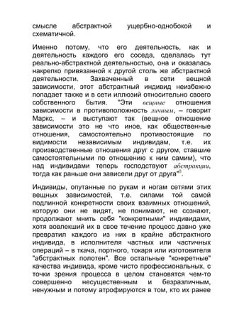 смысле
абстрактной
схематичной.

ущербно-однобокой

и

Именно потому, что его деятельность, как и
деятельность каждого его соседа, сделалась тут
реально-абстрактной деятельностью, она и оказалась
накрепко привязанной к другой столь же абстрактной
деятельности.
Захваченный
в
сети
вещной
зависимости, этот абстрактный индивид неизбежно
попадает также и в сети иллюзий относительно своего
собственного
бытия.
"Эти
вещные
отношения
зависимости в противоположность личным, – говорит
Маркс, – и выступают так (вещное отношение
зависимости это не что иное, как общественные
отношения, самостоятельно противостоящие по
видимости
независимым
индивидам,
т.е.
их
производственные отношения друг с другом, ставшие
самостоятельными по отношению к ним самим), что
над индивидами теперь господствуют абстракции,
тогда как раньше они зависели друг от друга"8.
Индивиды, опутанные по рукам и ногам сетями этих
вещных зависимостей, т.е. силами той самой
подлинной конкретности своих взаимных отношений,
которую они не видят, не понимают, не сознают,
продолжают мнить себя "конкретными" индивидами,
хотя вовлекший их в свое течение процесс давно уже
превратил каждого из них в крайне абстрактного
индивида, в исполнителя частных или частичных
операций – в ткача, портного, токаря или изготовителя
"абстрактных полотен". Все остальные "конкретные"
качества индивида, кроме чисто профессиональных, с
точки зрения процесса в целом становятся чем-то
совершенно
несущественным
и
безразличным,
ненужным и потому атрофируются в том, кто их ранее

 