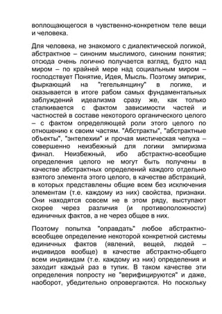 воплощающегося в чувственно-конкретном теле вещи
и человека.
Для человека, не знакомого с диалектической логикой,
абстрактное – синоним мыслимого, синоним понятия;
отсюда очень логично получается взгляд, будто над
миром – по крайней мере над социальным миром –
господствует Понятие, Идея, Мысль. Поэтому эмпирик,
фыркающий на "гегельянщину"
в
логике,
и
оказывается в итоге рабом самых фундаментальных
заблуждений идеализма сразу же, как только
сталкивается с фактом зависимости частей и
частностей в составе некоторого органического целого
– с фактом определяющей роли этого целого по
отношению к своим частям. "Абстракты", "абстрактные
объекты", "энтелехии" и прочая мистическая чепуха –
совершенно неизбежный для логики эмпиризма
финал.
Неизбежный,
ибо
абстрактно-всеобщие
определения целого не могут быть получены в
качестве абстрактных определений каждого отдельно
взятого элемента этого целого, в качестве абстракций,
в которых представлены общие всем без исключения
элементам (т.е. каждому из них) свойства, признаки.
Они находятся совсем не в этом ряду, выступают
скорее через различия (и противоположности)
единичных фактов, а не через общее в них.
Поэтому попытка "оправдать" любое абстрактновсеобщее определение некоторой конкретной системы
единичных фактов (явлений, вещей, людей –
индивидов вообще) в качестве абстрактно-общего
всем индивидам (т.е. каждому из них) определения и
заходит каждый раз в тупик. В таком качестве эти
определения попросту не "верифицируются" и даже,
наоборот, убедительно опровергаются. Но поскольку

 