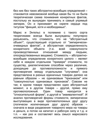 без них без таких абстрактно-всеобщих определений –
становится невозможной вообще какая бы то ни была
теоретическая схема понимания конкретных фактов,
постольку их вынужден принимать и самый упрямый
эмпирик. Он и принимает их скрепя сердце под
титулом "фикций, хотя и необходимых".
Маркс и Энгельс в полемике с такого сорта
теоретиками всегда были вынуждены популярно
разъяснять, что стоимость это не "абстрактный
объект", существующий отдельно от "эмпирическиочевидных фактов", а абстрактная определенность
конкретного
объекта
(т.е.
всей
совокупности
производственных
отношений
между
людьми,
опосредствованных вещами). Стоимость – абстрактновсеобщее определение конкретного целого – являет
себя в каждом отдельном "примере" стоимости, по
существу, диалектическим способом через различия,
доходящие до противоположности и прямого
противоречия между отдельными "случаями"; она
представлена в разных единичных товарах далеко не
равным образом – не одинаковым "признаком" или
"совокупностью одинаковых признаков". Совсем не
так; в одном товаре представлен один абстрактный
момент, а в другом товаре – другой, прямо ему
противоположный.
Один
товар
находится
в
"относительной форме", а другой в "эквивалентной". И
анализ противоречий формы стоимости, эмпирически
выступающих в виде противоположных друг другу
(логически исключающих друг друга) образов –
сначала в виде раздвоения товарного мира на товары
и деньги, а потом на капитал и рабочую силу и т.д. и
т.п. – как раз и составляет весь смысл марксового
исследования.

 