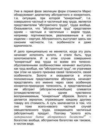 Уже в первой фазе эволюции форм стоимости Маркс
обнаруживает диалектику абстрактного и конкретного,
т.е. ситуацию, при которой "конкретный", т.е.
совершенно частный и частичный вид труда, является
представителем "абстрактного труда", труда вообще.
Оказывается, что "абстрактный труд" представлен
одним – частным и частичным – видом труда,
например портняжеством, реализованным в его
изделии – сюртуке. Абстрактность выступает здесь как
синоним частности, т.е. особенности и даже
единичности.
И дело принципиально не меняется, когда эту роль
начинает исполнять золото, а стало быть, труд
золотоискателя. И в этом случае совершенно
"конкретный" вид труда со всеми его телеснообусловленными особенностями начинает выступать
как труд вообще, как "абстрактный труд", не утрачивая
при этом ни одного признака своей телесности, своей
особенности. Золото и оказывается в итоге
полномочным представителем абстракта, начинает
представлять его именно через свою особенную
конкретно-природную телесность, а представленный
им
абстракт
(абстрактно-всеобщее)
сливается
(отождествляется)
с
одним
чувственно
воспринимаемым, "конкретным" образом. Золото и
делается зеркалом, отражающим каждому другому
товару его стоимость. А суть заключается в том, что
оно
тоже
всего-навсего
частный
случай
овеществленного труда, созидающего частичный
(абстрактный) продукт. Поэтому "золото есть
материальное бытие абстрактного богатства"9 –
богатство вообще, абстрактное богатство как таковое,
в чистом виде.

 