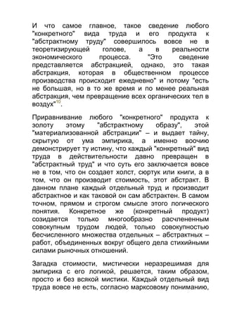И что самое главное, такое сведение любого
"конкретного" вида труда и его продукта к
"абстрактному труду" совершилось вовсе не в
теоретизирующей
голове,
а
в
реальности
экономического
процесса.
"Это
сведение
представляется абстракцией, однако, это такая
абстракция, которая в общественном процессе
производства происходит ежедневно" и потому "есть
не большая, но в то же время и по менее реальная
абстракция, чем превращение всех органических тел в
воздух"10.
Приравнивание любого "конкретного" продукта к
золоту
этому
"абстрактному
образу",
этой
"материализованной абстракции" – и выдает тайну,
скрытую от ума эмпирика, а именно воочию
демонстрирует ту истину, что каждый "конкретный" вид
труда в действительности давно превращен в
"абстрактный труд" и что суть его заключается вовсе
не в том, что он создает холст, сюртук или книги, а в
том, что он производит стоимость, этот абстракт. В
данном плане каждый отдельный труд и производит
абстрактное и как таковой он сам абстрактен. В самом
точном, прямом и строгом смысле этого логического
понятия. Конкретное же (конкретный продукт)
созидается только многообразно расчлененным
совокупным трудом людей, только совокупностью
бесчисленного множества отдельных – абстрактных –
работ, объединенных вокруг общего дела стихийными
силами рыночных отношений.
Загадка стоимости, мистически неразрешимая для
эмпирика с его логикой, решается, таким образом,
просто и без всякой мистики. Каждый отдельный вид
труда вовсе не есть, согласно марксовому пониманию,

 