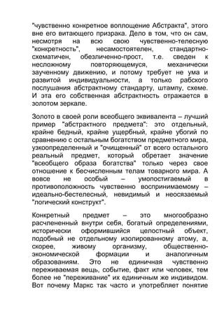 "чувственно конкретное воплощение Абстракта", этого
вне его витающего призрака. Дело в том, что он сам,
несмотря
на
всю
свою
чувственно-телесную
"конкретность",
несамостоятелен,
стандартносхематичен, обезличенно-прост, т.е. сведен к
несложному
повторяющемуся,
механически
заученному движению, и потому требует не ума и
развитой индивидуальности, а только рабского
послушания абстрактному стандарту, штампу, схеме.
И эта его собственная абстрактность отражается в
золотом зеркале.
Золото в своей роли всеобщего эквивалента – лучший
пример "абстрактного предмета": это отдельный,
крайне бедный, крайне ущербный, крайне убогий по
сравнению с остальным богатством предметного мира,
узкоопределенный и "очищенный" от всего остального
реальный предмет, который обретает значение
"всеобщего образа богатства" только через свое
отношение к бесчисленным телам товарного мира. А
вовсе
не
особый
–
умопостигаемый
в
противоположность чувственно воспринимаемому –
идеально-бестелесный, невидимый и неосязаемый
"логический конструкт".
Конкретный
предмет
–
это
многообразно
расчлененный внутри себя, богатый определениями,
исторически оформившийся целостный объект,
подобный не отдельному изолированному атому, а,
скорее,
живому
организму,
общественноэкономической
формации
и
аналогичным
образованиям. Это не единичная чувственно
переживаемая вещь, событие, факт или человек, тем
более не "переживание" их единичным же индивидом.
Вот почему Маркс так часто и употребляет понятие

 