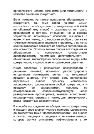 органического целого, организма (или тотальности) в
качестве синонима конкретного.
Если исходить из такого понимания абстрактного и
конкретного, то, само собой понятно, способ
восхождения от абстрактного к конкретному – и никак
не обратный ему способ – оказывается не только
правильным в научном отношении, но и вообще
"единственно возможным" способом мышления в
науке. И это потому, что марксизм вообще стоит не на
точке зрения сведения сложного к простому, а на точке
зрения выведения сложного из простых составляющих
его моментов. Поэтому только форма восхождения от
абстрактного
к
конкретному
соответствует
диалектическому пониманию действительности –
объективной, многообразно расчлененной внутри себя
конкретности, и притом в ее историческом развитии.
Иным способом и невозможно воспроизвести в
движении понятий, логически реконструировать
исторически понимаемое целое, т.е. конкретный
предмет анализа. Этот способ есть единственно
адекватный
аналог
процессу
исторически
закономерного формирования любой конкретности –
процессу
ее
саморазвития,
процессу
ее
саморазличения,
совершенствующемуся
через
развертывание противоречий, вначале, естественно,
неразвернутых, скрытых и потому для эмпирического
взора незаметных, неразличимых.
В способе восхождения от абстрактного к конкретному
и находят свое диалектическое единство (доведенное
до тождества) такие "противоположности", как анализ
и синтез, индукция и дедукция – те самые методы,
которые логика эмпиризма зафиксировала в их

 