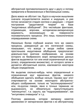 абстрактной противоположности друг к другу и потому
превратила в безжизненные и беспомощные схемы.
Дело вовсе не обстоит так, будто в научном мышлении
сначала осуществляется анализ и индукция, а уже
потом начинается стадия синтеза и дедукции – стадия
построения
"дедуктивной
теории"
на
базе
"индуктивных обобщений". Это чистейшая фантазия,
отражающая, впрочем, исторически-эмпирическую
видимость,
возникающую
на
поверхности
познавательного процесса. Это лишь психологически
оправдываемая схема.
Несколько более глубокий анализ того же самого
процесса, доведенный до его логической схемы,
показывает, что всегда и везде любое самое
простенькое индуктивное обобщение предполагает
довольно-таки внятное соображение, на основе
которого из безбрежного моря эмпирически данных
фактов выделяется тот или иной ограниченный их круг
(класс, определенное множество), от которого затем и
делается абстрактный сколок, извлекается некоторое
общее определение.
Не выделив сколько-нибудь четко определенный и
ограниченный круг единичных фактов, никакого
обобщения сделать вообще нельзя. Однако круг этот
очерчивается на основе некоторого абстрактнообщего соображения, только не "эксплицированного"
или, по-русски говоря, явно в точных терминах не
выраженного, но обязательно присутствующего
"имплицитно", т.е. скрыто, как "подразумеваемое", как
"интуитивно очевидное" и т.д.
Поэтому движение, которое эмпирику кажется
движением от эмпирических фактов к их абстрактному

 