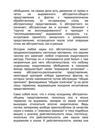 обобщению, на самом деле есть движение от прямо и
четко
не
выраженного
абстрактно-общего
представления
о
фактах к
терминологически
обработанному
(и
по-прежнему
столь
же
абстрактному) представлению. С абстрактного он
начинает, абстрактным же и кончает. Начинает с
"научно не эксплицированного" и приходит к
"эксплицированному" выражению исходного, т.е.
интуитивно принятого ненаучного и донаучного
представления, остающегося после этой операции
столь же абстрактным, как и раньше.
История любой науки это обстоятельство может
продемонстрировать настолько явственно, что задним
числом его замечает любой сторонник индуктивного
метода. Поэтому он и сталкивается post factum с тем
неприятным для него обстоятельством, что любому
отдельному индуктивному обобщению в сознании
всегда предшествует некая "априорная установка" –
некое
абстрактно-расплывчатое
представление,
некоторый критерий отбора единичных фактов, из
которых затем извлекаются путем абстракции "общие
признаки", фиксируемые "общим понятием" (а на деле
лишь термином, выражающим исходное интуитивное
представление).
Само собой ясно, что к этому исходному абстрактнообщему представлению, поскольку оно в ясных
терминах не выражено, эмпирик со своей логикой
вынужден относиться вполне некритически. Ведь
логика эмпиризма вообще приспособлена (в качестве
науки о знаках, о "знаковых каркасах" и тому подобных
вещах) к анализу действительности лишь постольку,
поскольку эта действительность уже нашла свое
выражение в языке. К действительности, какова она

 