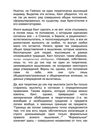 Ньютон, ни Гюйгенс ни один теоретически мыслящий
индивид. Выделив эти истины, Кант убедился, что их
не так уж много: ряд совершенно общих положений,
сформулированных, по существу, еще Аристотелем и
его комментаторами.
Иного вывода Кант сделать и не мог: если отыскивать
в логике лишь те положения, с которыми одинаково
согласны все – и Спиноза, и Беркли, и рационалистестествоиспытатель, и теологизирующий поп, а все их
разногласия выносить за скобки, то внутри скобок
мало что остается. Ничего, кроме тех совершенно
общих представлений о мышлении, которые казались
бесспорными для людей, мысливших в рамках
сложившейся традиции. Кант получил, таким образом,
чисто эмпирическое обобщение, гласящее, собственно,
лишь то, что до сих пор ни один из теоретиков,
занимавшихся мышлением, не оспаривал некоторого
ряда утверждений. Верны ли, однако, эти положения
сами
по
себе,
или
они
суть
лишь
общераспространенные и общепринятые иллюзии, из
данных утверждений не вычитаешь.
Да, все теоретики до сих пор мыслили (хотя бы только
старались мыслить) в согласии с определенными
правилами. Такова мораль, которую отсюда можно
извлечь.
Кант,
однако,
превращает
чисто
эмпирическое обобщение в теоретическое (т.е. во
всеобщее и необходимое) суждение о предмете
логики вообще, о законных границах ее предмета:
"Границы же логики совершенно точно определяются
тем, что она есть наука, обстоятельно излагающая и
строго доказывающая одни только формальные
правила
всякого
мышления..."4
"Формальные"
означает здесь – совершенно независимо от того, как

 
