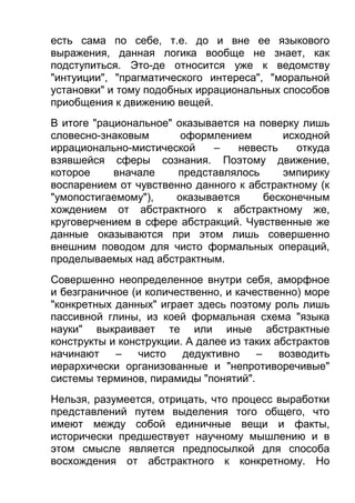 есть сама по себе, т.е. до и вне ее языкового
выражения, данная логика вообще не знает, как
подступиться. Это-де относится уже к ведомству
"интуиции", "прагматического интереса", "моральной
установки" и тому подобных иррациональных способов
приобщения к движению вещей.
В итоге "рациональное" оказывается на поверку лишь
словесно-знаковым
оформлением
исходной
иррационально-мистической
–
невесть
откуда
взявшейся сферы сознания. Поэтому движение,
которое
вначале
представлялось
эмпирику
воспарением от чувственно данного к абстрактному (к
"умопостигаемому"),
оказывается
бесконечным
хождением от абстрактного к абстрактному же,
круговерчением в сфере абстракций. Чувственные же
данные оказываются при этом лишь совершенно
внешним поводом для чисто формальных операций,
проделываемых над абстрактным.
Совершенно неопределенное внутри себя, аморфное
и безграничное (и количественно, и качественно) море
"конкретных данных" играет здесь поэтому роль лишь
пассивной глины, из коей формальная схема "языка
науки" выкраивает те или иные абстрактные
конструкты и конструкции. А далее из таких абстрактов
начинают
–
чисто
дедуктивно
–
возводить
иерархически организованные и "непротиворечивые"
системы терминов, пирамиды "понятий".
Нельзя, разумеется, отрицать, что процесс выработки
представлений путем выделения того общего, что
имеют между собой единичные вещи и факты,
исторически предшествует научному мышлению и в
этом смысле является предпосылкой для способа
восхождения от абстрактного к конкретному. Но

 