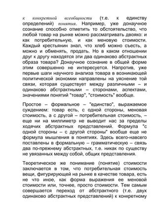 к
конкретной
всеобщности
(т.е.
к
единству
определений) понятия. Например, уже донаучное
сознание способно отметить то обстоятельство, что
любой товар на рынке можно рассматривать двояко: и
как потребительную, и как меновую стоимости.
Каждый крестьянин знал, что хлеб можно съесть, а
можно и обменять, продать. Но в каком отношении
друг к другу находятся эти два одинаково абстрактных
образа товара? Донаучное сознание в общей форме
этим совершенно не интересуется. Напротив, уже
первые шаги научного анализа товара в возникающей
политической экономии направлены на уяснение той
связи, которая существует между различными – и
одинаково абстрактными – сторонами, аспектами,
значениями понятий "товар", "стоимость" вообще.
Простое – формальное – "единство", выражаемое
суждением: товар есть, с одной стороны, меновая
стоимость, а с другой – потребительная стоимость, –
еще ни на миллиметр не выводит нас за пределы
ходячих абстрактных представлений. Формула "с
одной стороны – с другой стороны" вообще еще не
формула мышления в понятиях. Здесь всего-навсего
поставлены в формальную – грамматическую – связь
два по-прежнему абстрактных, т.е. никак по существу
не увязанных между собой, общих представления.
Теоретическое же понимание (понятие) стоимости
заключается в том, что потребительная стоимость
вещи, фигурирующей на рынке в качестве товара, есть
не что иное, как форма выражения ее меновой
стоимости или, точнее, просто стоимости. Тем самым
совершается переход от абстрактного (т.е. двух
одинаково абстрактных представлений) к конкретному

 