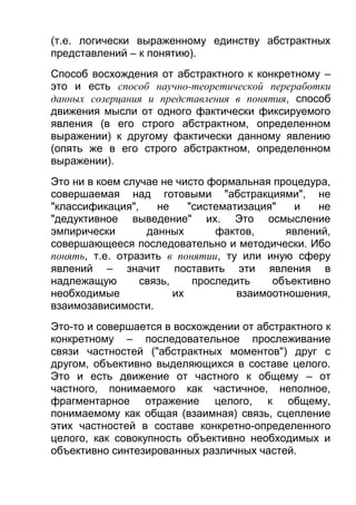 (т.е. логически выраженному единству абстрактных
представлений – к понятию).
Способ восхождения от абстрактного к конкретному –
это и есть способ научно-теоретической переработки
данных созерцания и представления в понятия, способ
движения мысли от одного фактически фиксируемого
явления (в его строго абстрактном, определенном
выражении) к другому фактически данному явлению
(опять же в его строго абстрактном, определенном
выражении).
Это ни в коем случае не чисто формальная процедура,
совершаемая над готовыми "абстракциями", не
"классификация",
не
"систематизация"
и
не
"дедуктивное выведение" их. Это осмысление
эмпирически
данных
фактов,
явлений,
совершающееся последовательно и методически. Ибо
понять, т.е. отразить в понятии, ту или иную сферу
явлений – значит поставить эти явления в
надлежащую
связь,
проследить
объективно
необходимые
их
взаимоотношения,
взаимозависимости.
Это-то и совершается в восхождении от абстрактного к
конкретному – последовательное прослеживание
связи частностей ("абстрактных моментов") друг с
другом, объективно выделяющихся в составе целого.
Это и есть движение от частного к общему – от
частного, понимаемого как частичное, неполное,
фрагментарное отражение целого, к общему,
понимаемому как общая (взаимная) связь, сцепление
этих частностей в составе конкретно-определенного
целого, как совокупность объективно необходимых и
объективно синтезированных различных частей.

 