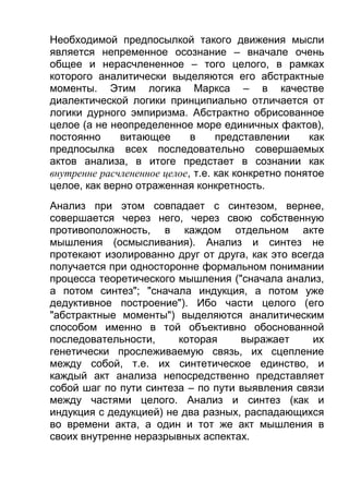 Необходимой предпосылкой такого движения мысли
является непременное осознание – вначале очень
общее и нерасчлененное – того целого, в рамках
которого аналитически выделяются его абстрактные
моменты. Этим логика Маркса – в качестве
диалектической логики принципиально отличается от
логики дурного эмпиризма. Абстрактно обрисованное
целое (а не неопределенное море единичных фактов),
постоянно
витающее
в
представлении
как
предпосылка всех последовательно совершаемых
актов анализа, в итоге предстает в сознании как
внутренне расчлененное целое, т.е. как конкретно понятое
целое, как верно отраженная конкретность.
Анализ при этом совпадает с синтезом, вернее,
совершается через него, через свою собственную
противоположность, в каждом отдельном акте
мышления (осмысливания). Анализ и синтез не
протекают изолированно друг от друга, как это всегда
получается при односторонне формальном понимании
процесса теоретического мышления ("сначала анализ,
а потом синтез"; "сначала индукция, а потом уже
дедуктивное построение"). Ибо части целого (его
"абстрактные моменты") выделяются аналитическим
способом именно в той объективно обоснованной
последовательности,
которая
выражает
их
генетически прослеживаемую связь, их сцепление
между собой, т.е. их синтетическое единство, и
каждый акт анализа непосредственно представляет
собой шаг по пути синтеза – по пути выявления связи
между частями целого. Анализ и синтез (как и
индукция с дедукцией) не два разных, распадающихся
во времени акта, а один и тот же акт мышления в
своих внутренне неразрывных аспектах.

 