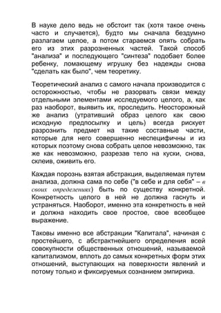 В науке дело ведь не обстоит так (хотя такое очень
часто и случается), будто мы сначала бездумно
разлагаем целое, а потом стараемся опять собрать
его из этих разрозненных частей. Такой способ
"анализа" и последующего "синтеза" подобает более
ребенку, ломающему игрушку без надежды снова
"сделать как было", чем теоретику.
Теоретический анализ с самого начала производится с
осторожностью, чтобы не разорвать связи между
отдельными элементами исследуемого целого, а, как
раз наоборот, выявить их, проследить. Неосторожный
же анализ (утративший образ целого как свою
исходную предпосылку и цель) всегда рискует
разрознить предмет на такие составные части,
которые для него совершенно неспецифичны и из
которых поэтому снова собрать целое невозможно, так
же как невозможно, разрезав тело на куски, снова,
склеив, оживить его.
Каждая порознь взятая абстракция, выделяемая путем
анализа, должна сама по себе ("в себе и для себя" – в
своих определениях) быть по существу конкретной.
Конкретность целого в ней не должна гаснуть и
устраняться. Наоборот, именно эта конкретность в ней
и должна находить свое простое, свое всеобщее
выражение.
Таковы именно все абстракции "Капитала", начиная с
простейшего, с абстрактнейшего определения всей
совокупности общественных отношений, называемой
капитализмом, вплоть до самых конкретных форм этих
отношений, выступающих на поверхности явлений и
потому только и фиксируемых сознанием эмпирика.

 
