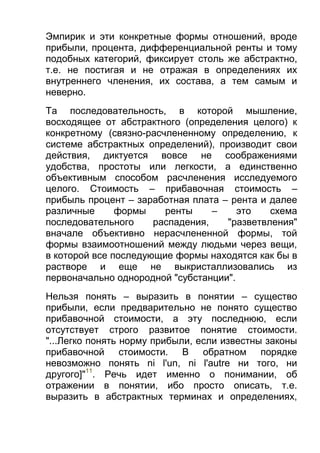 Эмпирик и эти конкретные формы отношений, вроде
прибыли, процента, дифференциальной ренты и тому
подобных категорий, фиксирует столь же абстрактно,
т.е. не постигая и не отражая в определениях их
внутреннего членения, их состава, а тем самым и
неверно.
Та последовательность, в которой мышление,
восходящее от абстрактного (определения целого) к
конкретному (связно-расчлененному определению, к
системе абстрактных определений), производит свои
действия, диктуется вовсе не соображениями
удобства, простоты или легкости, а единственно
объективным способом расчленения исследуемого
целого. Стоимость – прибавочная стоимость –
прибыль процент – заработная плата – рента и далее
различные
формы
ренты
–
это
схема
последовательного
распадения,
"разветвления"
вначале объективно нерасчлененной формы, той
формы взаимоотношений между людьми через вещи,
в которой все последующие формы находятся как бы в
растворе и еще не выкристаллизовались из
первоначально однородной "субстанции".
Нельзя понять – выразить в понятии – существо
прибыли, если предварительно не понято существо
прибавочной стоимости, а эту последнюю, если
отсутствует строго развитое понятие стоимости.
"...Легко понять норму прибыли, если известны законы
прибавочной стоимости. В обратном порядке
невозможно понять ni l'un, ni l'autre ни того, ни
другого]"11. Речь идет именно о понимании, об
отражении в понятии, ибо просто описать, т.е.
выразить в абстрактных терминах и определениях,

 